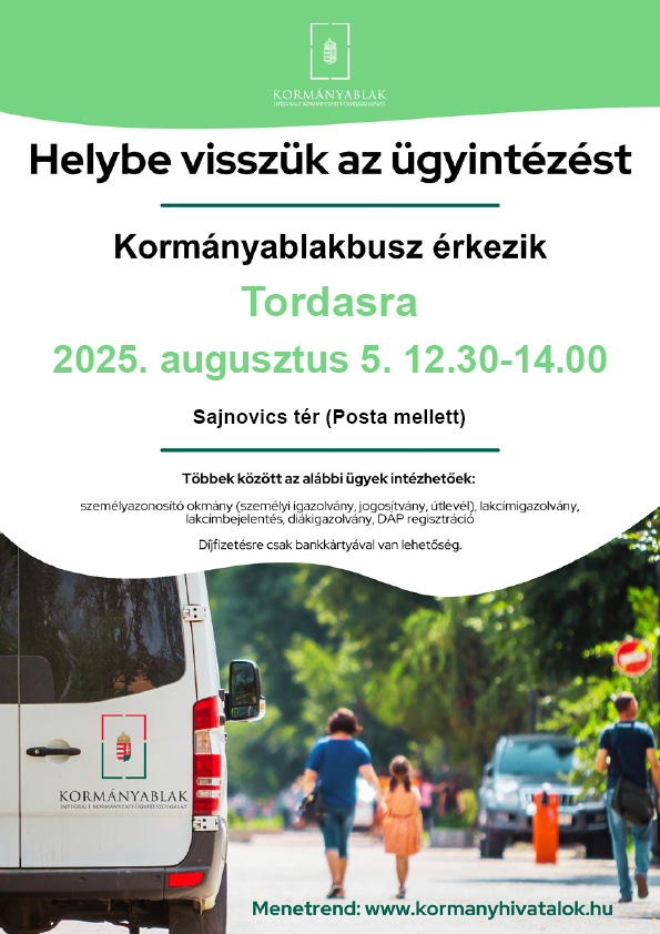 Kormányablak busz Tordason.
2025. augusztus 5. 12:30-14:00
Sajnovics tér (Posta mellett)
Az alábbi ügyek is intézhetőek:
személyazonosító okmány (személyi igazolvány, jogosítvány, útlevél), lakcímigazolvány, lakcímbejelentés, diákigazolvány, DÁP regisztráció
Díjfizetésre csak bankkártyával van lehetőség.

Menetrend: www.kormányhivatalok.hu